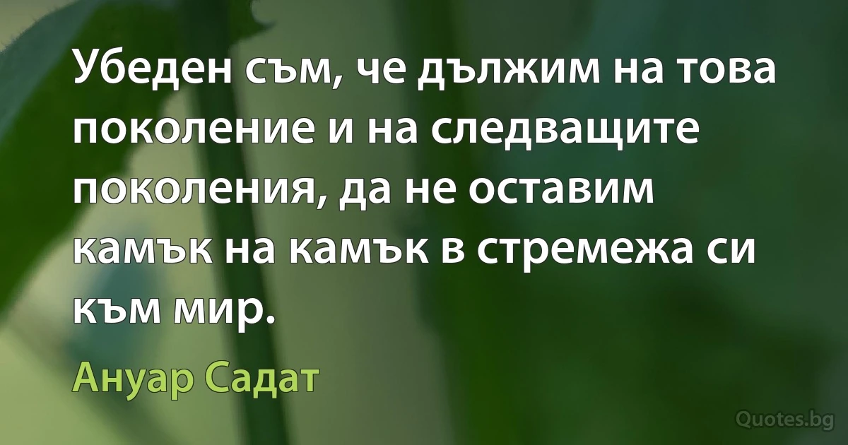 Убеден съм, че дължим на това поколение и на следващите поколения, да не оставим камък на камък в стремежа си към мир. (Ануар Садат)