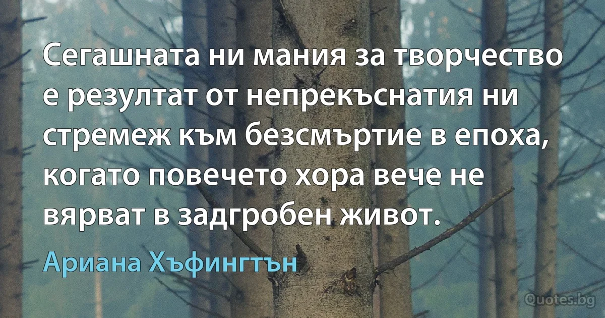 Сегашната ни мания за творчество е резултат от непрекъснатия ни стремеж към безсмъртие в епоха, когато повечето хора вече не вярват в задгробен живот. (Ариана Хъфингтън)