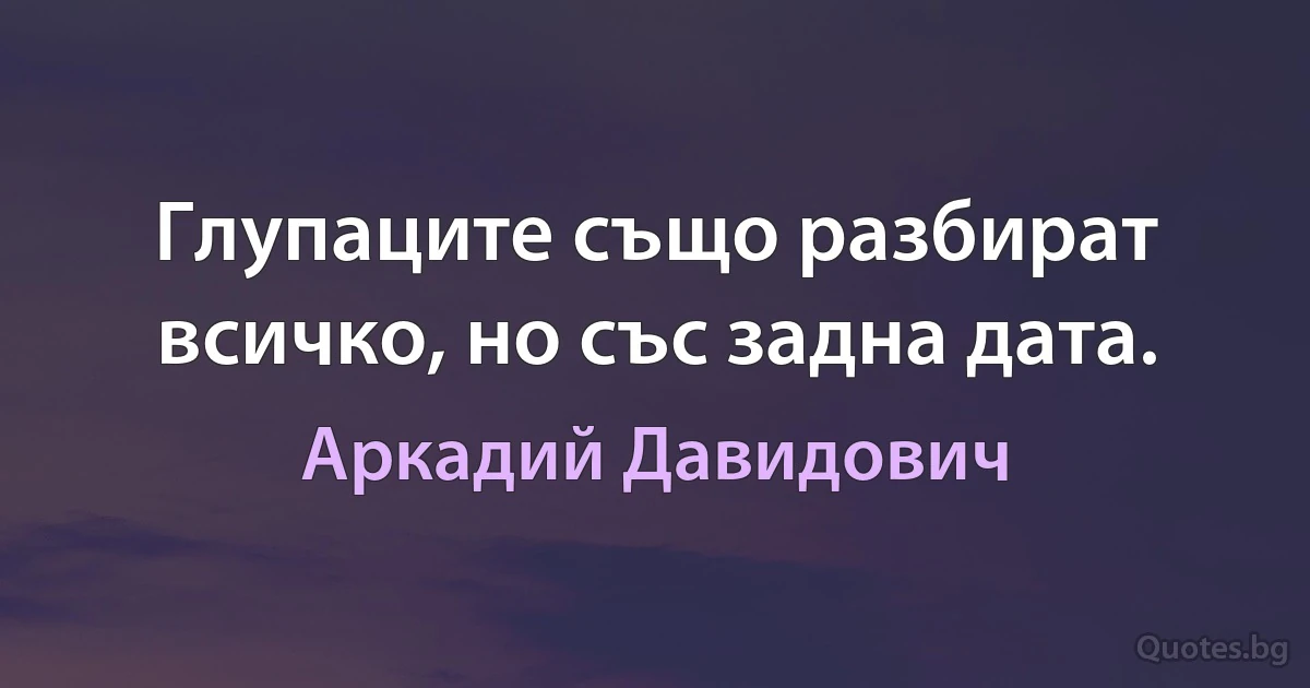 Глупаците също разбират всичко, но със задна дата. (Аркадий Давидович)