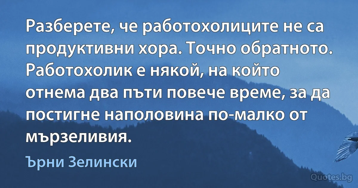 Разберете, че работохолиците не са продуктивни хора. Точно обратното. Работохолик е някой, на който отнема два пъти повече време, за да постигне наполовина по-малко от мързеливия. (Ърни Зелински)