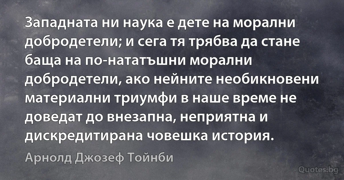 Западната ни наука е дете на морални добродетели; и сега тя трябва да стане баща на по-нататъшни морални добродетели, ако нейните необикновени материални триумфи в наше време не доведат до внезапна, неприятна и дискредитирана човешка история. (Арнолд Джозеф Тойнби)