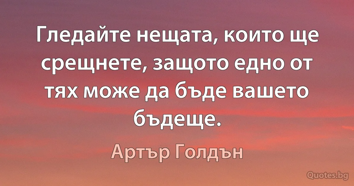 Гледайте нещата, които ще срещнете, защото едно от тях може да бъде вашето бъдеще. (Артър Голдън)