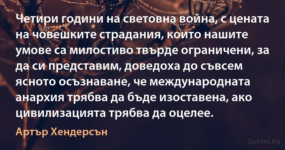 Четири години на световна война, с цената на човешките страдания, които нашите умове са милостиво твърде ограничени, за да си представим, доведоха до съвсем ясното осъзнаване, че международната анархия трябва да бъде изоставена, ако цивилизацията трябва да оцелее. (Артър Хендерсън)