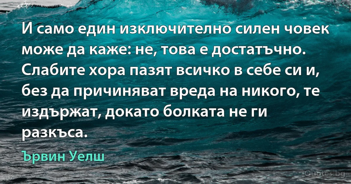 И само един изключително силен човек може да каже: не, това е достатъчно. Слабите хора пазят всичко в себе си и, без да причиняват вреда на никого, те издържат, докато болката не ги разкъса. (Ървин Уелш)