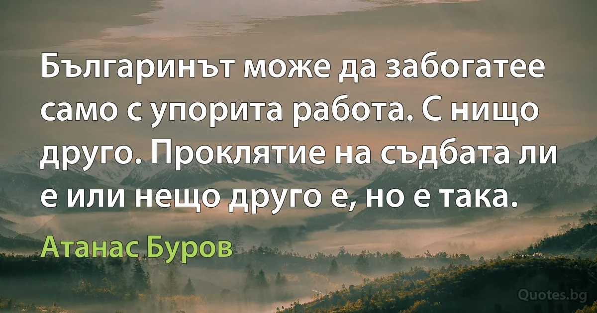 Българинът може да забогатее само с упорита работа. С нищо друго. Проклятие на съдбата ли е или нещо друго е, но е така. (Атанас Буров)