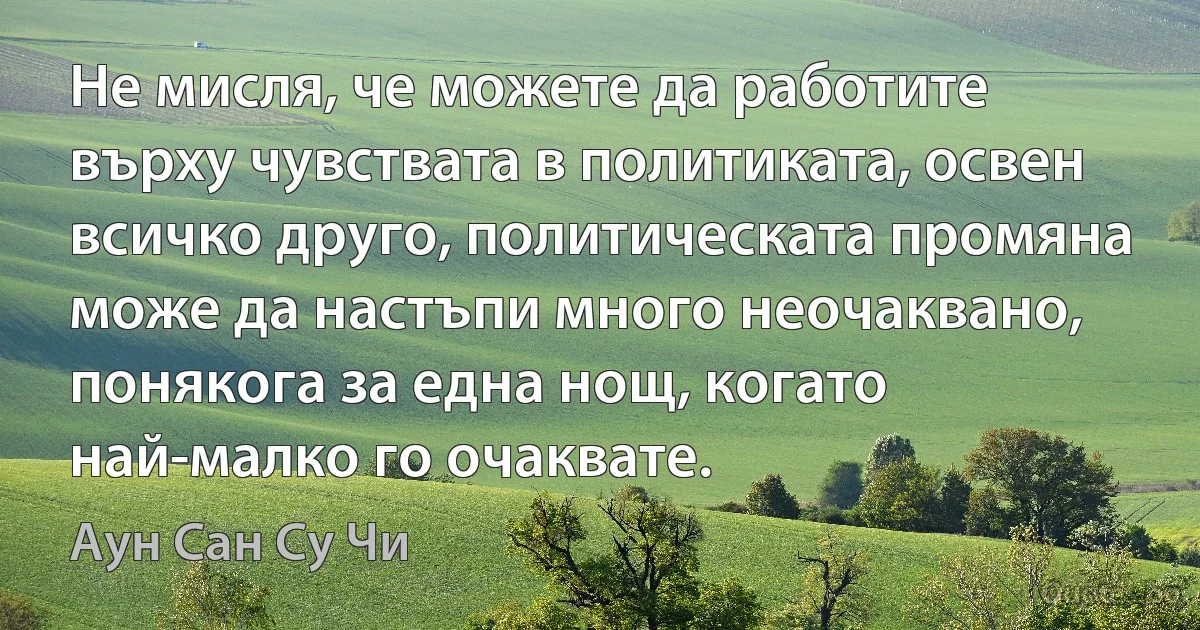 Не мисля, че можете да работите върху чувствата в политиката, освен всичко друго, политическата промяна може да настъпи много неочаквано, понякога за една нощ, когато най-малко го очаквате. (Аун Сан Су Чи)