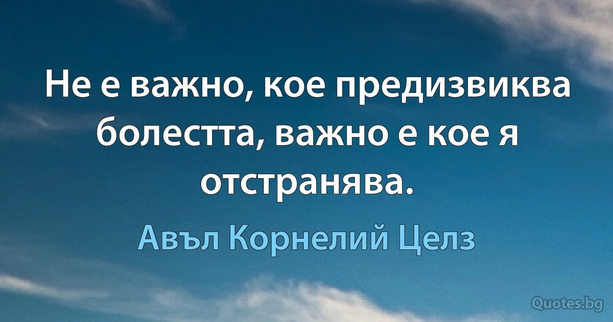 Не е важно, кое предизвиква болестта, важно е кое я отстранява. (Авъл Корнелий Целз)