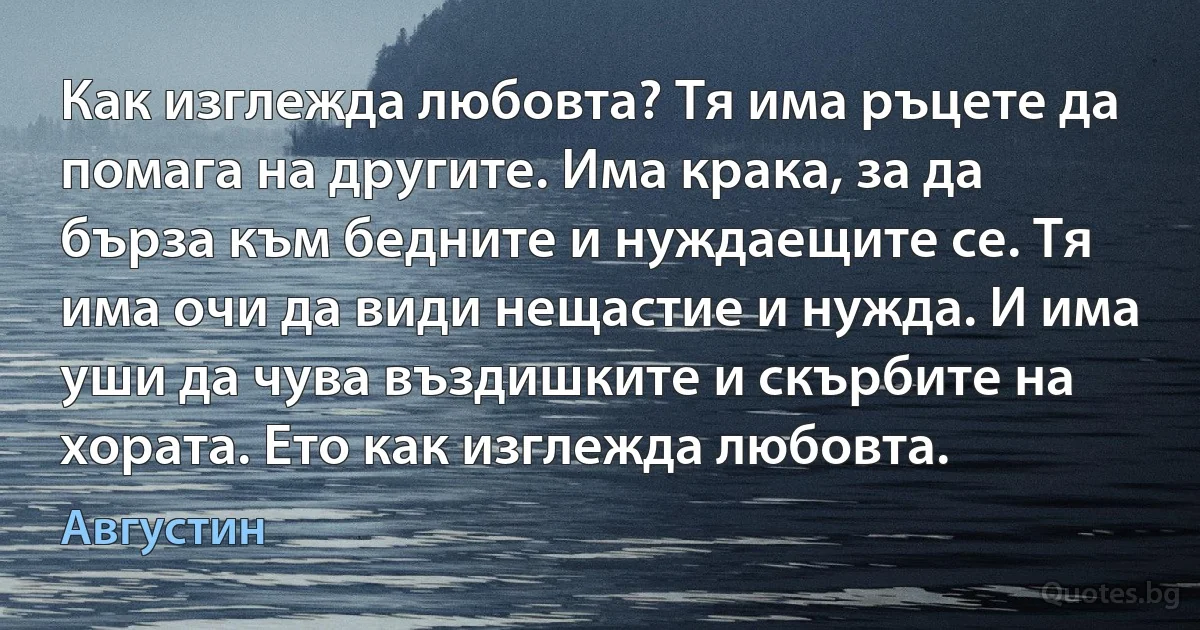 Как изглежда любовта? Тя има ръцете да помага на другите. Има крака, за да бърза към бедните и нуждаещите се. Тя има очи да види нещастие и нужда. И има уши да чува въздишките и скърбите на хората. Ето как изглежда любовта. (Августин)