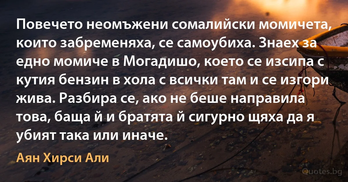 Повечето неомъжени сомалийски момичета, които забременяха, се самоубиха. Знаех за едно момиче в Могадишо, което се изсипа с кутия бензин в хола с всички там и се изгори жива. Разбира се, ако не беше направила това, баща й и братята й сигурно щяха да я убият така или иначе. (Аян Хирси Али)