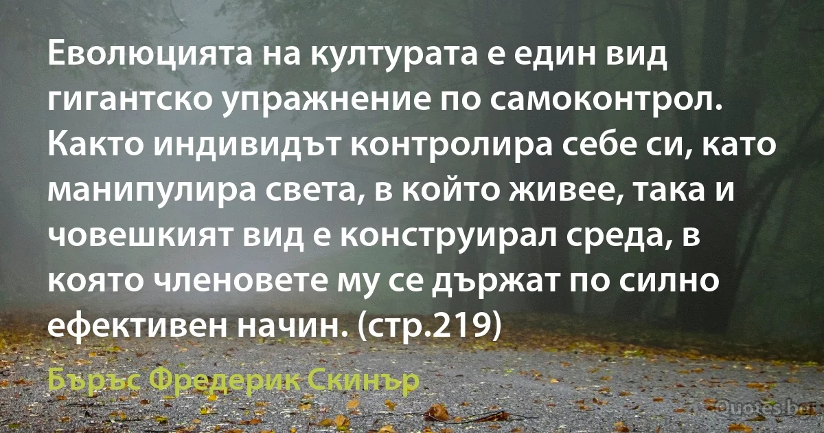 Еволюцията на културата е един вид гигантско упражнение по самоконтрол. Както индивидът контролира себе си, като манипулира света, в който живее, така и човешкият вид е конструирал среда, в която членовете му се държат по силно ефективен начин. (стр.219) (Бъръс Фредерик Скинър)