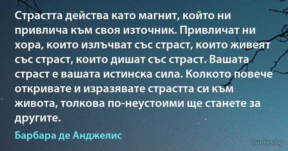 Страстта действа като магнит, който ни привлича към своя източник. Привличат ни хора, които излъчват със страст, които живеят със страст, които дишат със страст. Вашата страст е вашата истинска сила. Колкото повече откривате и изразявате страстта си към живота, толкова по-неустоими ще станете за другите. (Барбара де Анджелис)