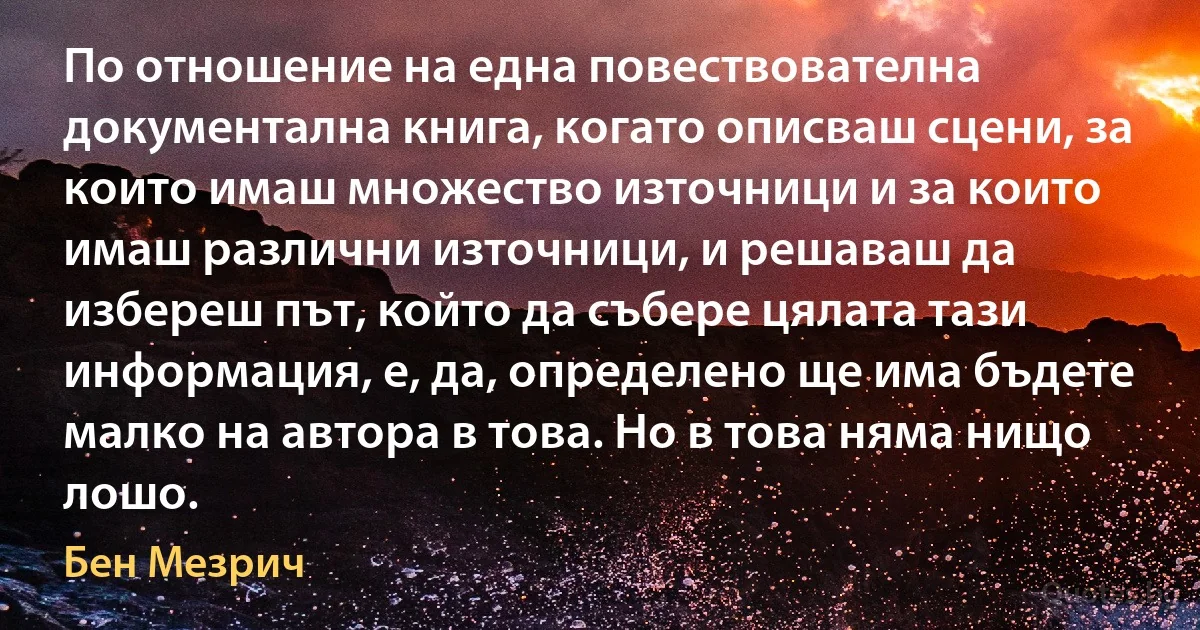 По отношение на една повествователна документална книга, когато описваш сцени, за които имаш множество източници и за които имаш различни източници, и решаваш да избереш път, който да събере цялата тази информация, е, да, определено ще има бъдете малко на автора в това. Но в това няма нищо лошо. (Бен Мезрич)