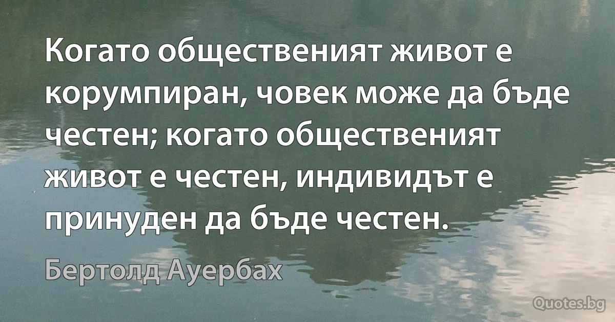 Когато общественият живот е корумпиран, човек може да бъде честен; когато общественият живот е честен, индивидът е принуден да бъде честен. (Бертолд Ауербах)