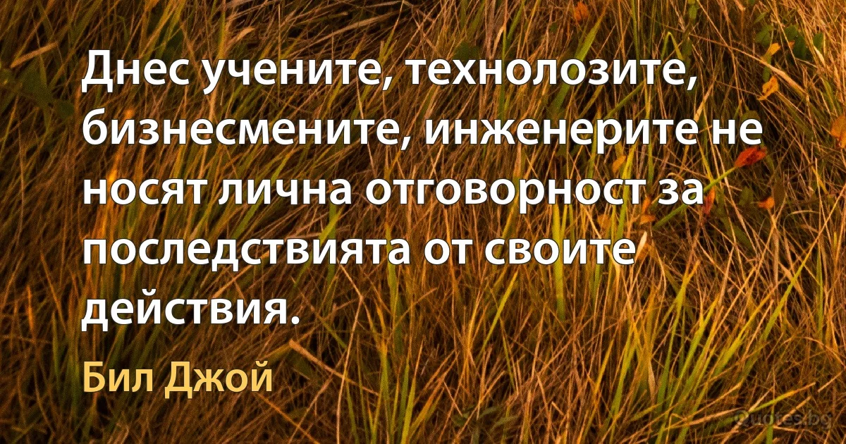 Днес учените, технолозите, бизнесмените, инженерите не носят лична отговорност за последствията от своите действия. (Бил Джой)