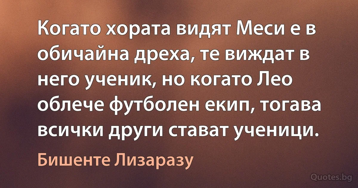 Когато хората видят Меси е в обичайна дреха, те виждат в него ученик, но когато Лео облече футболен екип, тогава всички други стават ученици. (Бишенте Лизаразу)