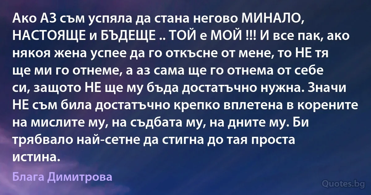 Ако АЗ съм успяла да стана негово МИНАЛО, НАСТОЯЩЕ и БЪДЕЩЕ .. ТОЙ е МОЙ !!! И все пак, ако някоя жена успее да го откъсне от мене, то НЕ тя ще ми го отнеме, а аз сама ще го отнема от себе си, защото НЕ ще му бъда достатъчно нужна. Значи НЕ съм била достатъчно крепко вплетена в корените на мислите му, на съдбата му, на дните му. Би трябвало най-сетне да стигна до тая проста истина. (Блага Димитрова)