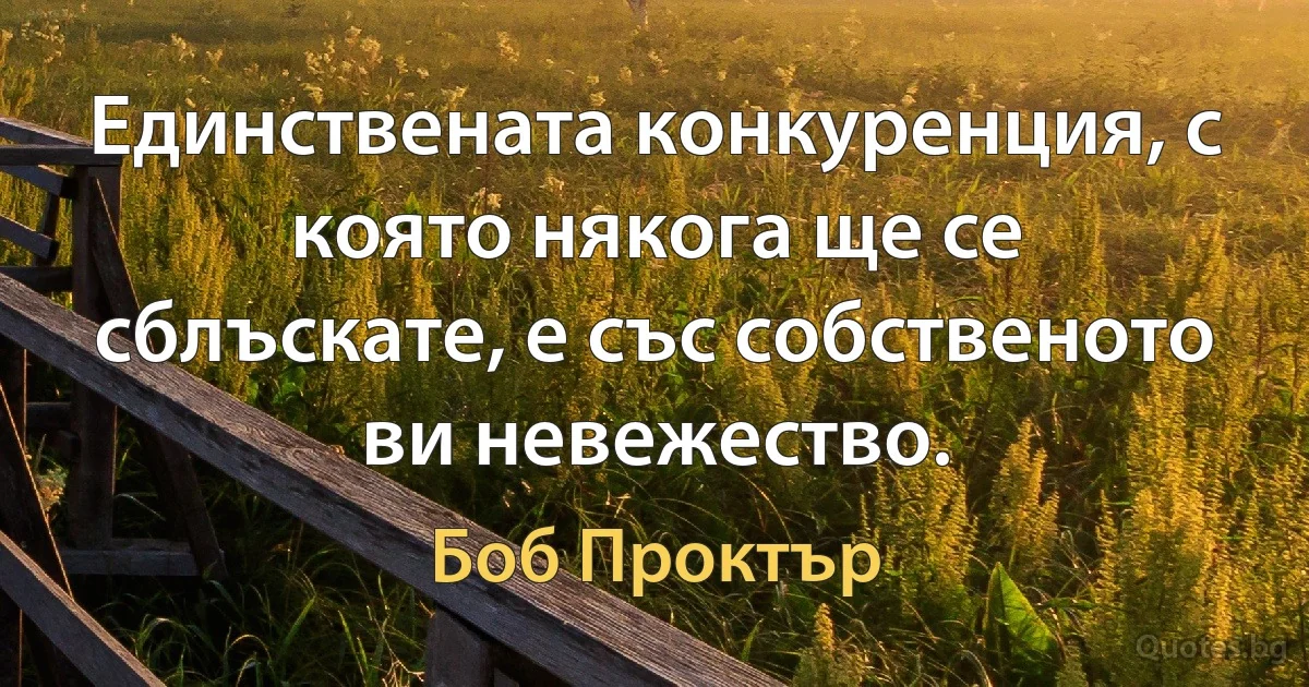 Единствената конкуренция, с която някога ще се сблъскате, е със собственото ви невежество. (Боб Проктър)