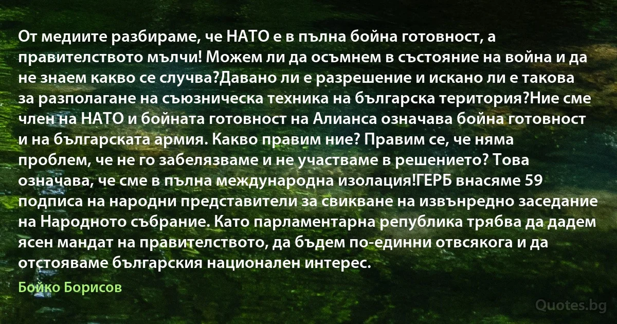 От медиите разбираме, че НАТО е в пълна бойна готовност, а правителството мълчи! Можем ли да осъмнем в състояние на война и да не знаем какво се случва?Давано ли е разрешение и искано ли е такова за разполагане на съюзническа техника на българска територия?Ние сме член на НАТО и бойната готовност на Алианса означава бойна готовност и на българската армия. Какво правим ние? Правим се, че няма проблем, че не го забелязваме и не участваме в решението? Това означава, че сме в пълна международна изолация!ГЕРБ внасяме 59 подписа на народни представители за свикване на извънредно заседание на Народното събрание. Като парламентарна република трябва да дадем ясен мандат на правителството, да бъдем по-единни отвсякога и да отстояваме българския национален интерес. (Бойко Борисов)