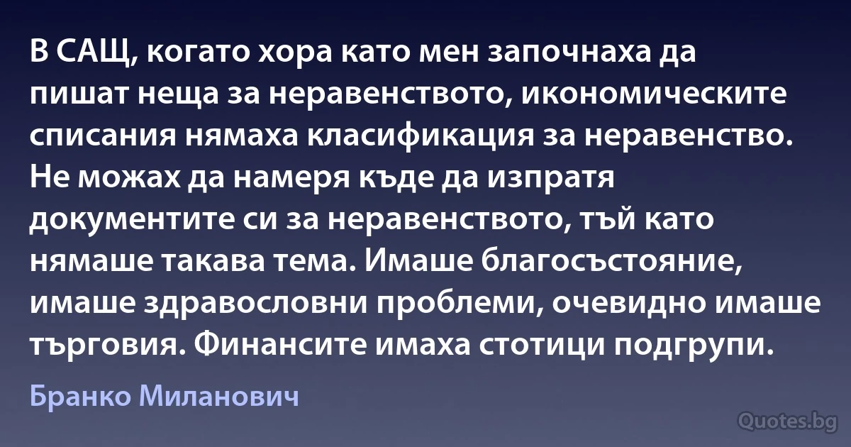 В САЩ, когато хора като мен започнаха да пишат неща за неравенството, икономическите списания нямаха класификация за неравенство. Не можах да намеря къде да изпратя документите си за неравенството, тъй като нямаше такава тема. Имаше благосъстояние, имаше здравословни проблеми, очевидно имаше търговия. Финансите имаха стотици подгрупи. (Бранко Миланович)