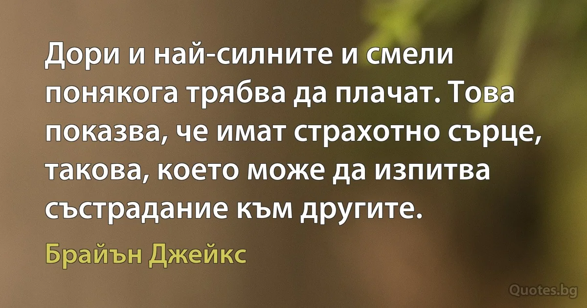 Дори и най-силните и смели понякога трябва да плачат. Това показва, че имат страхотно сърце, такова, което може да изпитва състрадание към другите. (Брайън Джейкс)