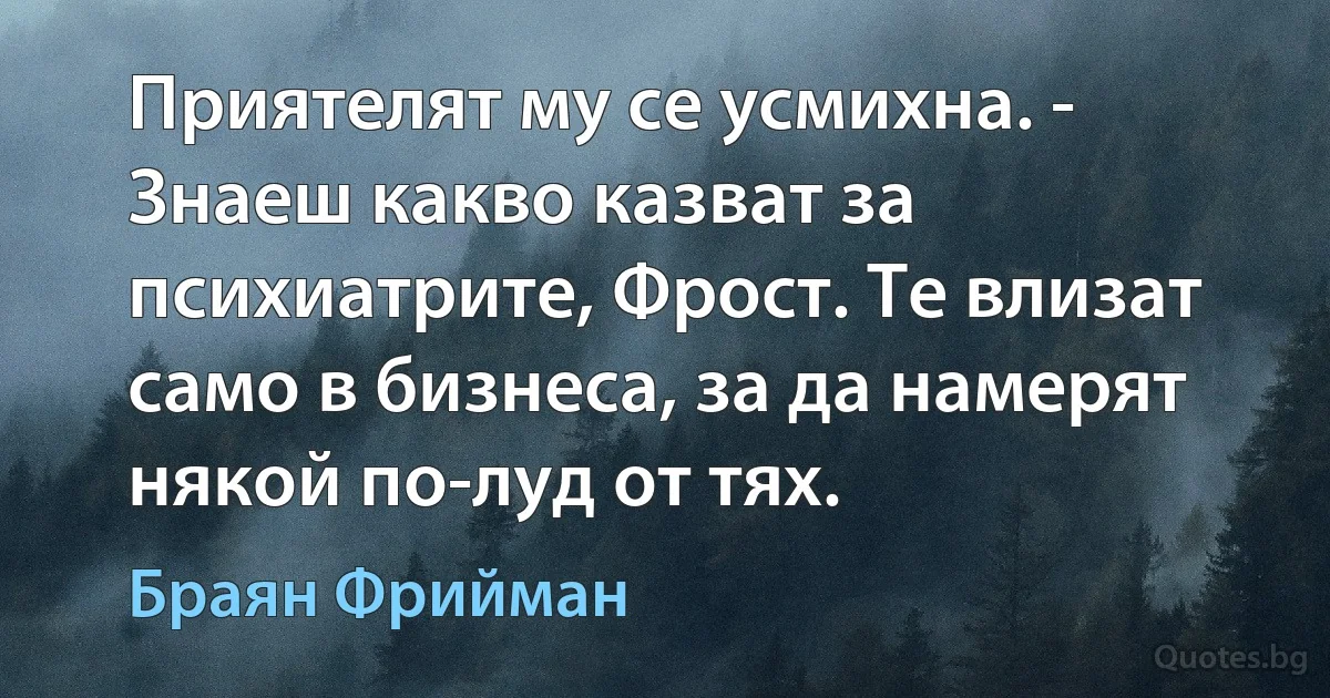 Приятелят му се усмихна. - Знаеш какво казват за психиатрите, Фрост. Те влизат само в бизнеса, за да намерят някой по-луд от тях. (Браян Фрийман)