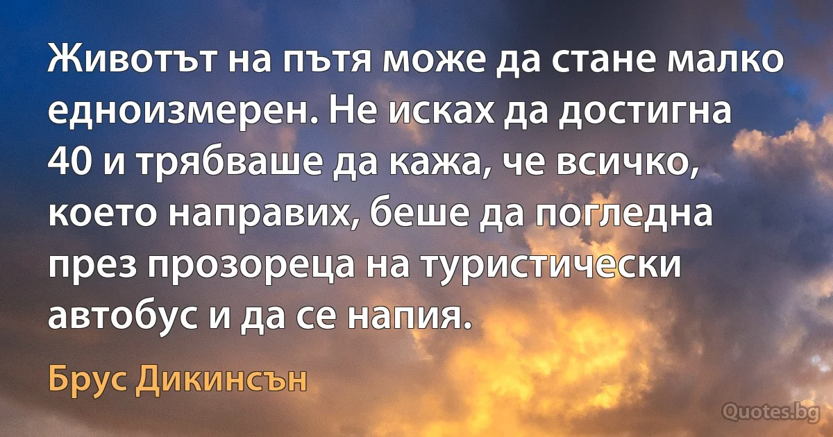 Животът на пътя може да стане малко едноизмерен. Не исках да достигна 40 и трябваше да кажа, че всичко, което направих, беше да погледна през прозореца на туристически автобус и да се напия. (Брус Дикинсън)