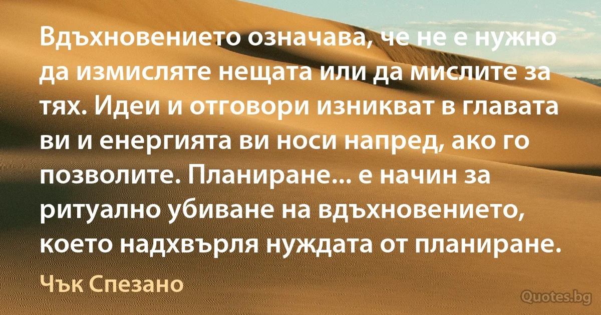 Вдъхновението означава, че не е нужно да измисляте нещата или да мислите за тях. Идеи и отговори изникват в главата ви и енергията ви носи напред, ако го позволите. Планиране... е начин за ритуално убиване на вдъхновението, което надхвърля нуждата от планиране. (Чък Спезано)