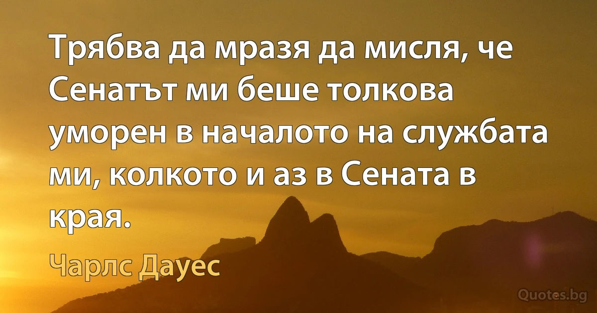 Трябва да мразя да мисля, че Сенатът ми беше толкова уморен в началото на службата ми, колкото и аз в Сената в края. (Чарлс Дауес)