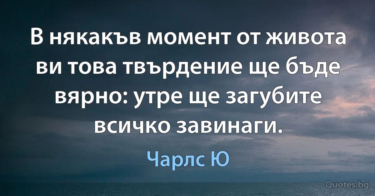 В някакъв момент от живота ви това твърдение ще бъде вярно: утре ще загубите всичко завинаги. (Чарлс Ю)