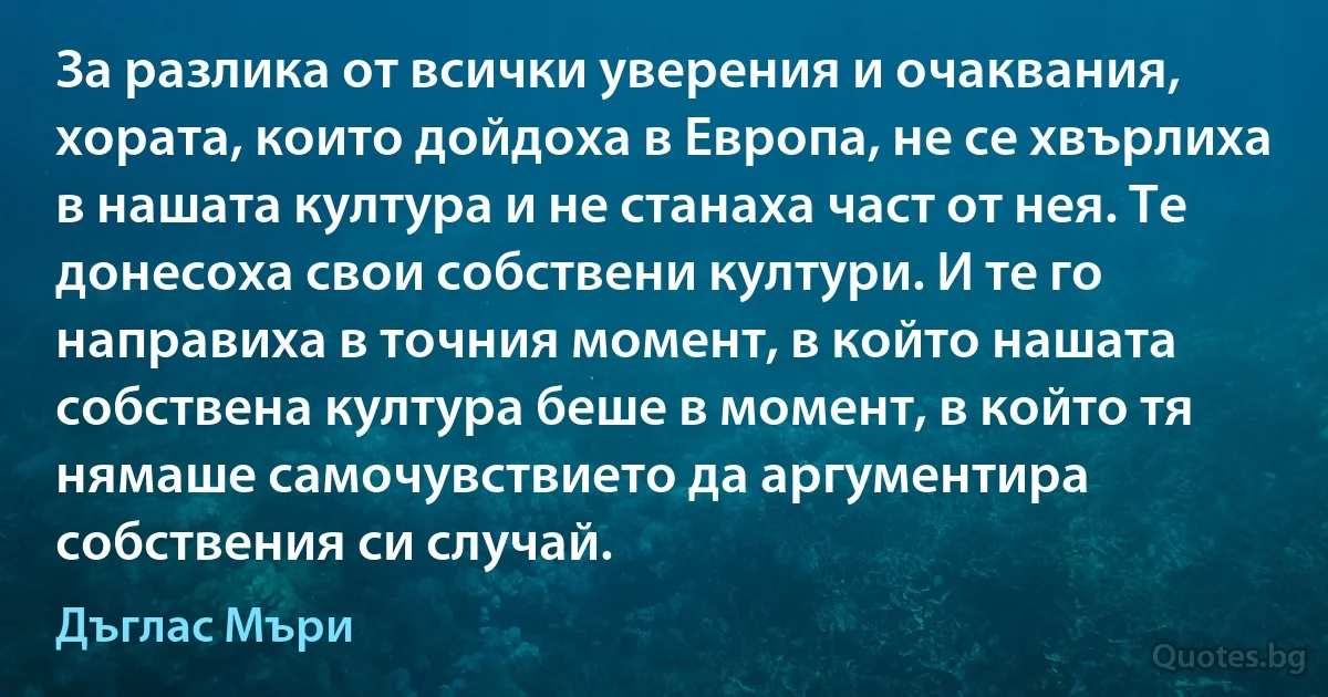 За разлика от всички уверения и очаквания, хората, които дойдоха в Европа, не се хвърлиха в нашата култура и не станаха част от нея. Те донесоха свои собствени култури. И те го направиха в точния момент, в който нашата собствена култура беше в момент, в който тя нямаше самочувствието да аргументира собствения си случай. (Дъглас Мъри)