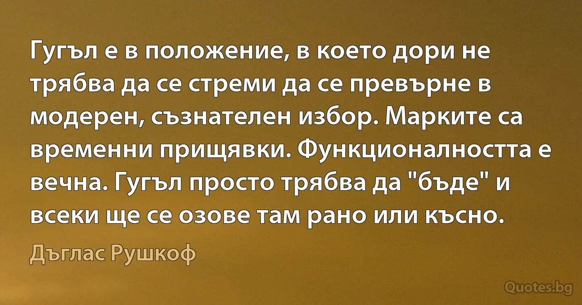 Гугъл е в положение, в което дори не трябва да се стреми да се превърне в модерен, съзнателен избор. Марките са временни прищявки. Функционалността е вечна. Гугъл просто трябва да "бъде" и всеки ще се озове там рано или късно. (Дъглас Рушкоф)