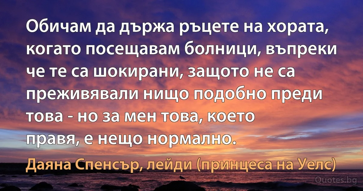 Обичам да държа ръцете на хората, когато посещавам болници, въпреки че те са шокирани, защото не са преживявали нищо подобно преди това - но за мен това, което правя, е нещо нормално. (Даяна Спенсър, лейди (принцеса на Уелс))