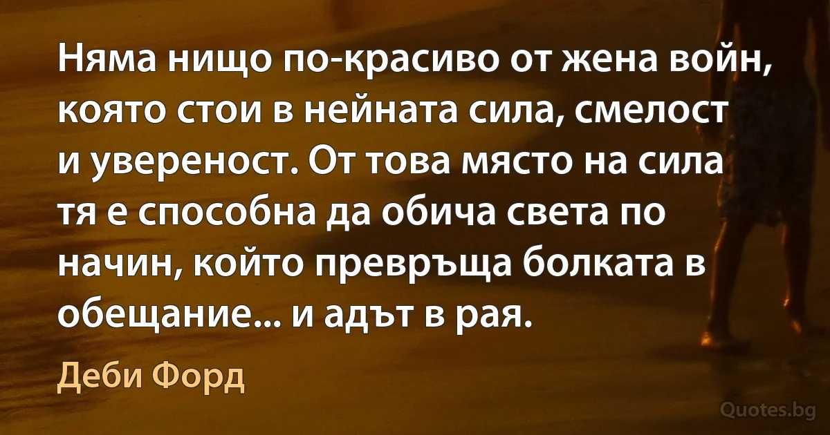 Няма нищо по-красиво от жена войн, която стои в нейната сила, смелост и увереност. От това място на сила тя е способна да обича света по начин, който превръща болката в обещание... и адът в рая. (Деби Форд)