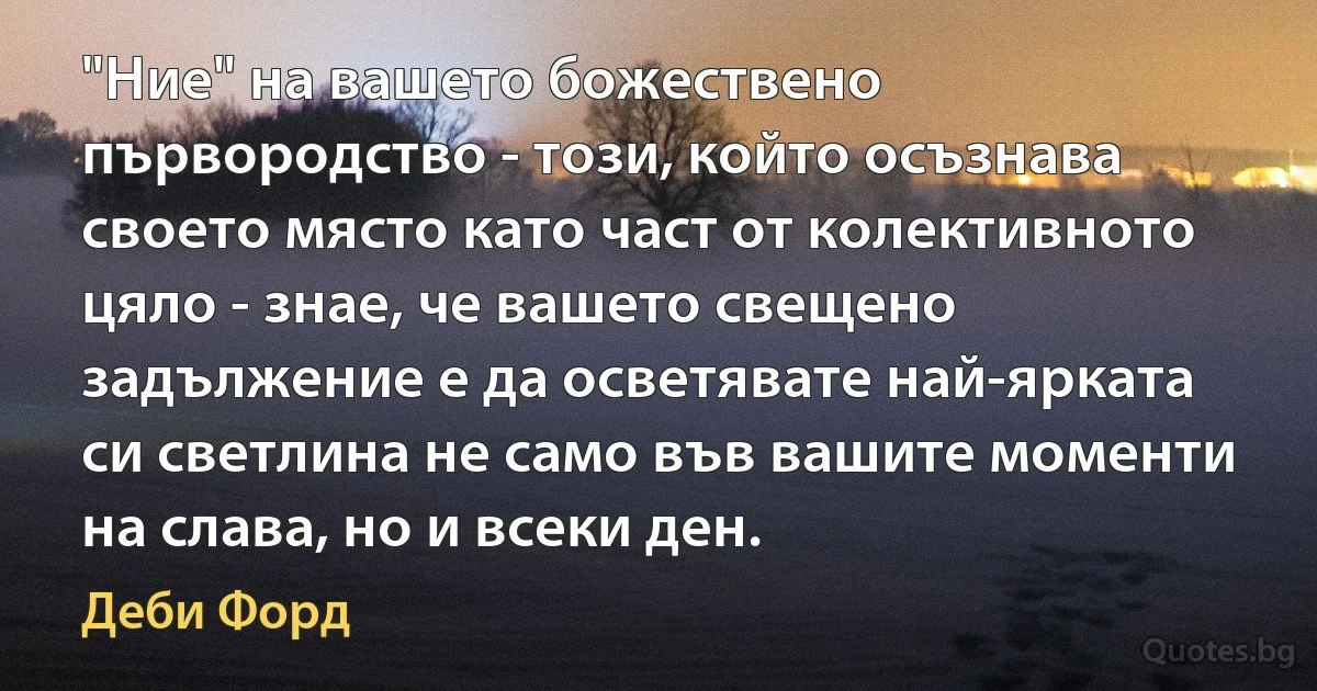 "Ние" на вашето божествено първородство - този, който осъзнава своето място като част от колективното цяло - знае, че вашето свещено задължение е да осветявате най-ярката си светлина не само във вашите моменти на слава, но и всеки ден. (Деби Форд)