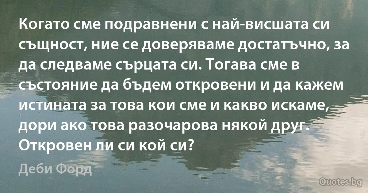 Когато сме подравнени с най-висшата си същност, ние се доверяваме достатъчно, за да следваме сърцата си. Тогава сме в състояние да бъдем откровени и да кажем истината за това кои сме и какво искаме, дори ако това разочарова някой друг. Откровен ли си кой си? (Деби Форд)