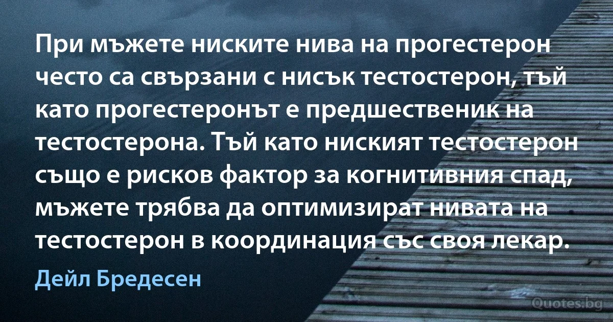 При мъжете ниските нива на прогестерон често са свързани с нисък тестостерон, тъй като прогестеронът е предшественик на тестостерона. Тъй като ниският тестостерон също е рисков фактор за когнитивния спад, мъжете трябва да оптимизират нивата на тестостерон в координация със своя лекар. (Дейл Бредесен)