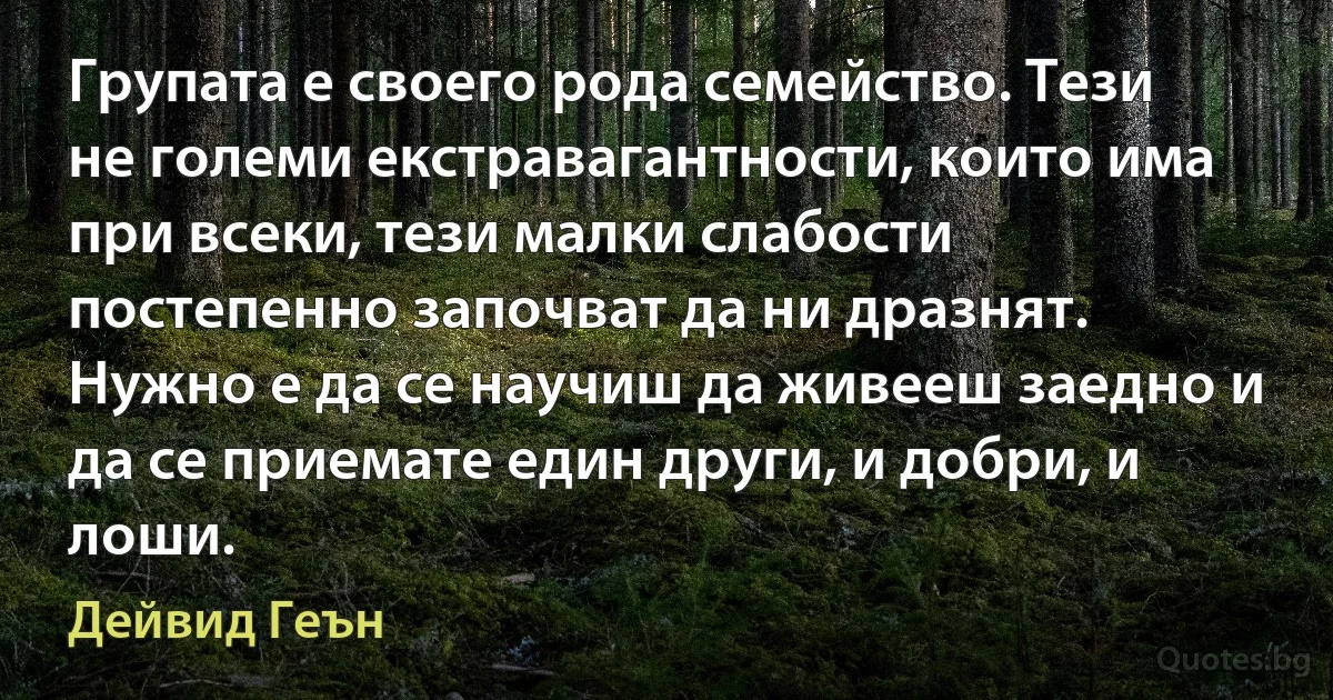 Групата е своего рода семейство. Тези не големи екстравагантности, които има при всеки, тези малки слабости постепенно започват да ни дразнят. Нужно е да се научиш да живееш заедно и да се приемате един други, и добри, и лоши. (Дейвид Геън)