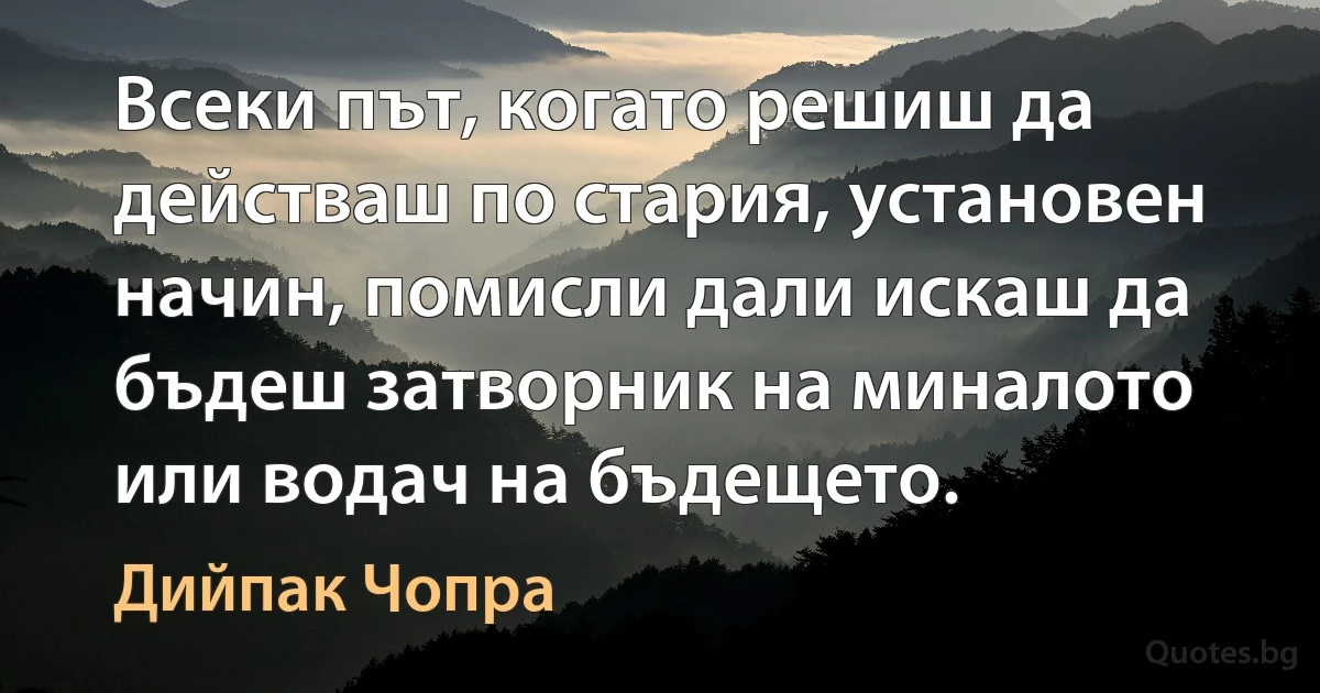 Всеки път, когато решиш да действаш по стария, установен начин, помисли дали искаш да бъдеш затворник на миналото или водач на бъдещето. (Дийпак Чопра)