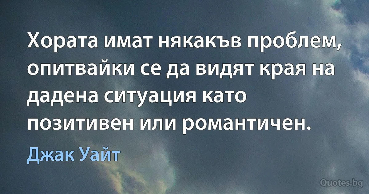 Хората имат някакъв проблем, опитвайки се да видят края на дадена ситуация като позитивен или романтичен. (Джак Уайт)