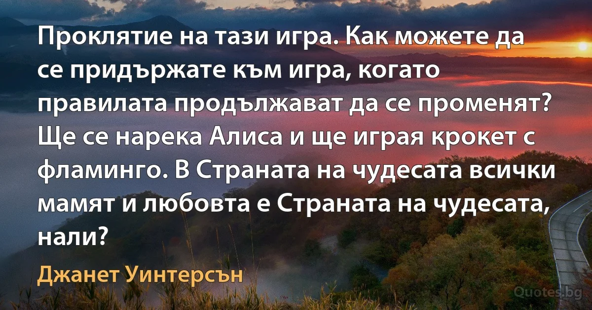 Проклятие на тази игра. Как можете да се придържате към игра, когато правилата продължават да се променят? Ще се нарека Алиса и ще играя крокет с фламинго. В Страната на чудесата всички мамят и любовта е Страната на чудесата, нали? (Джанет Уинтерсън)