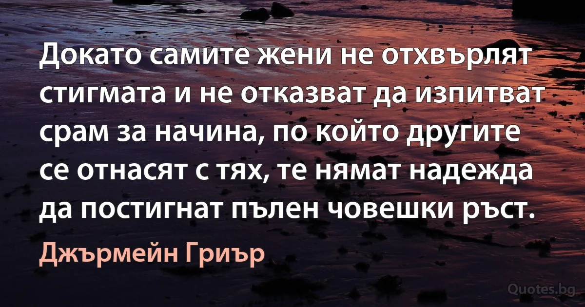 Докато самите жени не отхвърлят стигмата и не отказват да изпитват срам за начина, по който другите се отнасят с тях, те нямат надежда да постигнат пълен човешки ръст. (Джърмейн Гриър)