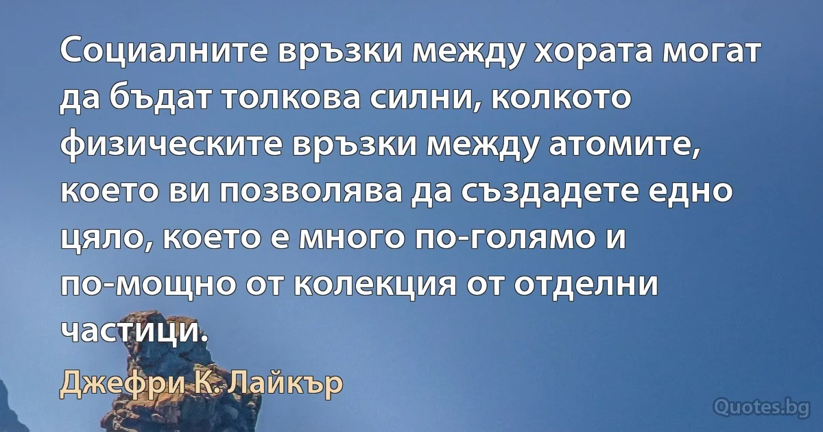 Социалните връзки между хората могат да бъдат толкова силни, колкото физическите връзки между атомите, което ви позволява да създадете едно цяло, което е много по-голямо и по-мощно от колекция от отделни частици. (Джефри К. Лайкър)