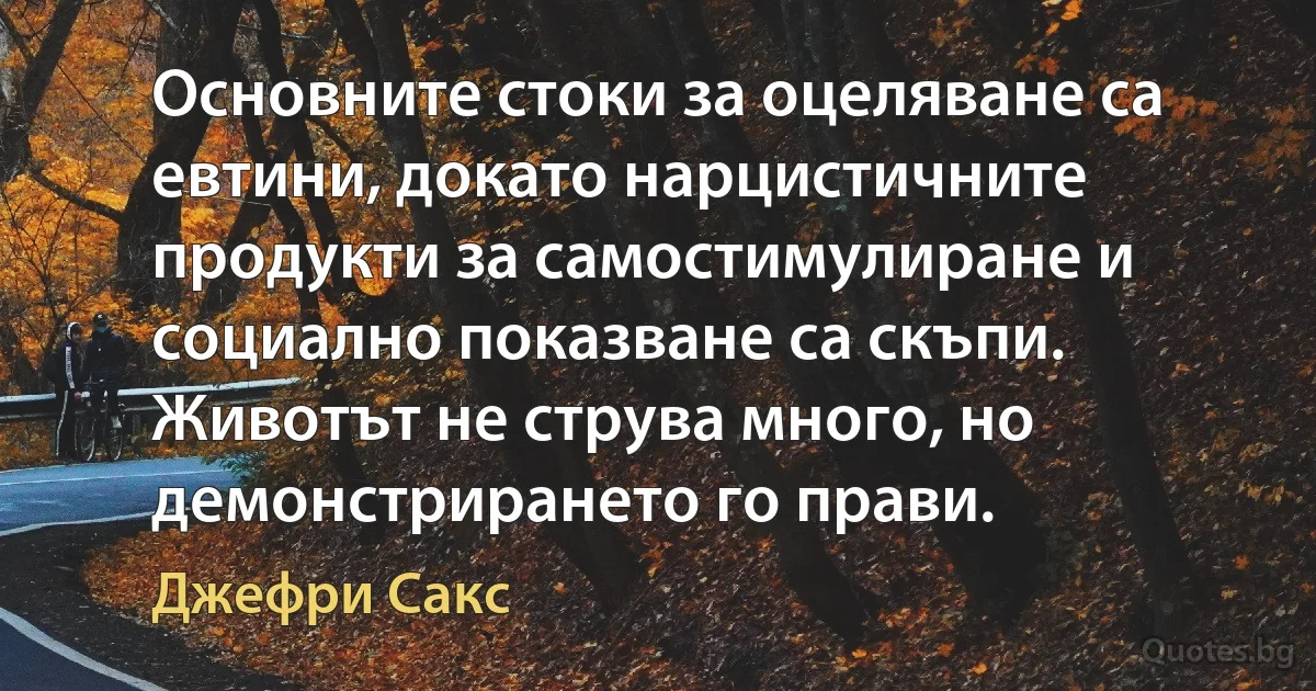 Основните стоки за оцеляване са евтини, докато нарцистичните продукти за самостимулиране и социално показване са скъпи. Животът не струва много, но демонстрирането го прави. (Джефри Сакс)