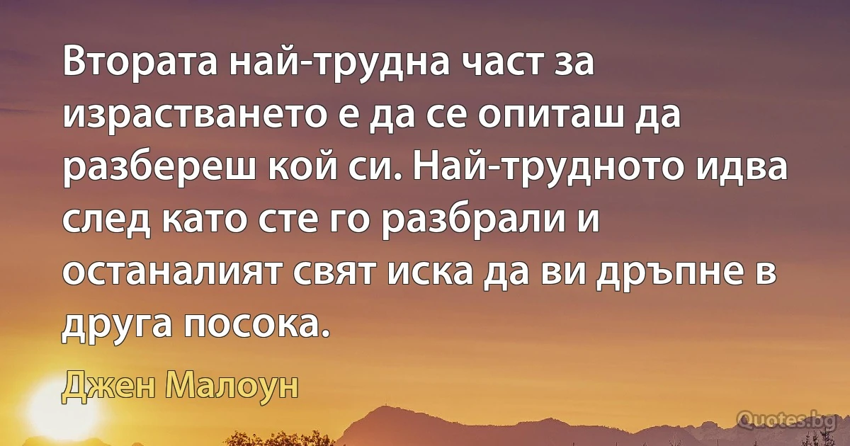 Втората най-трудна част за израстването е да се опиташ да разбереш кой си. Най-трудното идва след като сте го разбрали и останалият свят иска да ви дръпне в друга посока. (Джен Малоун)