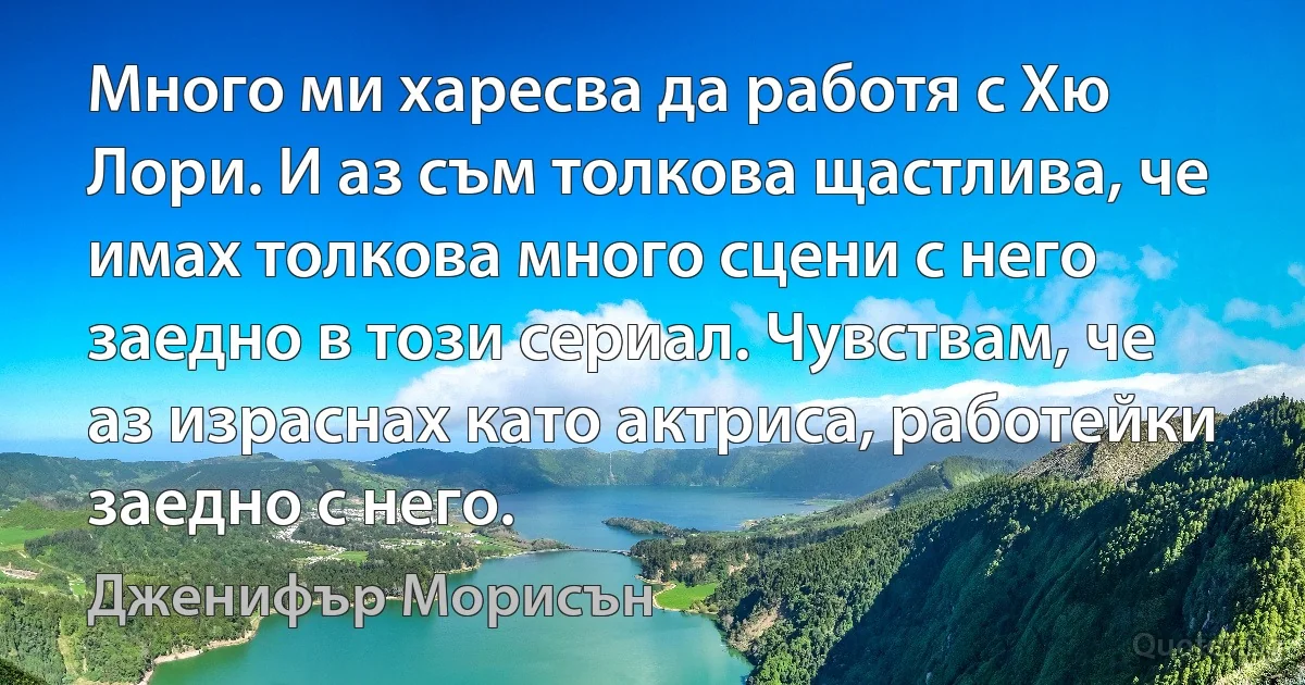 Много ми харесва да работя с Хю Лори. И аз съм толкова щастлива, че имах толкова много сцени с него заедно в този сериал. Чувствам, че аз израснах като актриса, работейки заедно с него. (Дженифър Морисън)