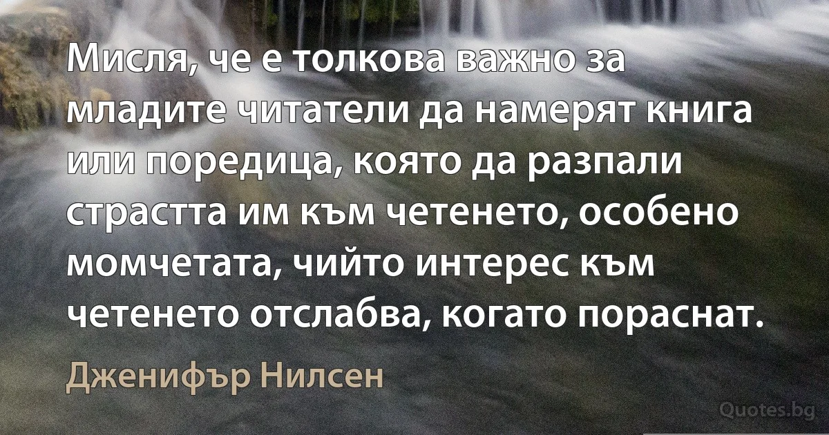 Мисля, че е толкова важно за младите читатели да намерят книга или поредица, която да разпали страстта им към четенето, особено момчетата, чийто интерес към четенето отслабва, когато пораснат. (Дженифър Нилсен)