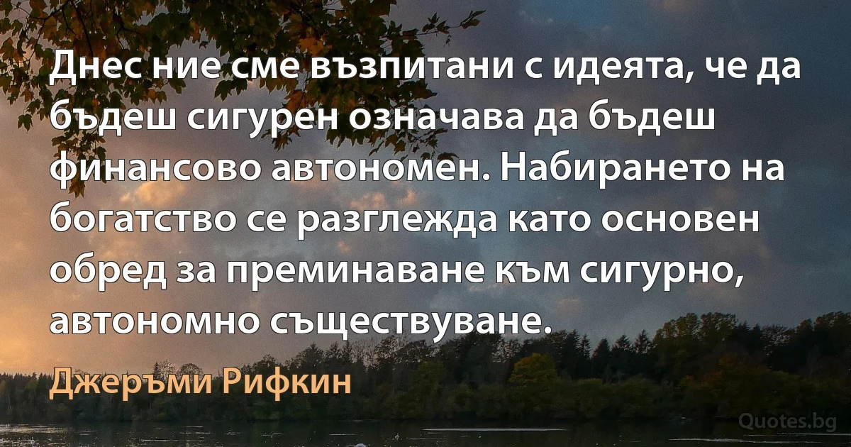 Днес ние сме възпитани с идеята, че да бъдеш сигурен означава да бъдеш финансово автономен. Набирането на богатство се разглежда като основен обред за преминаване към сигурно, автономно съществуване. (Джеръми Рифкин)