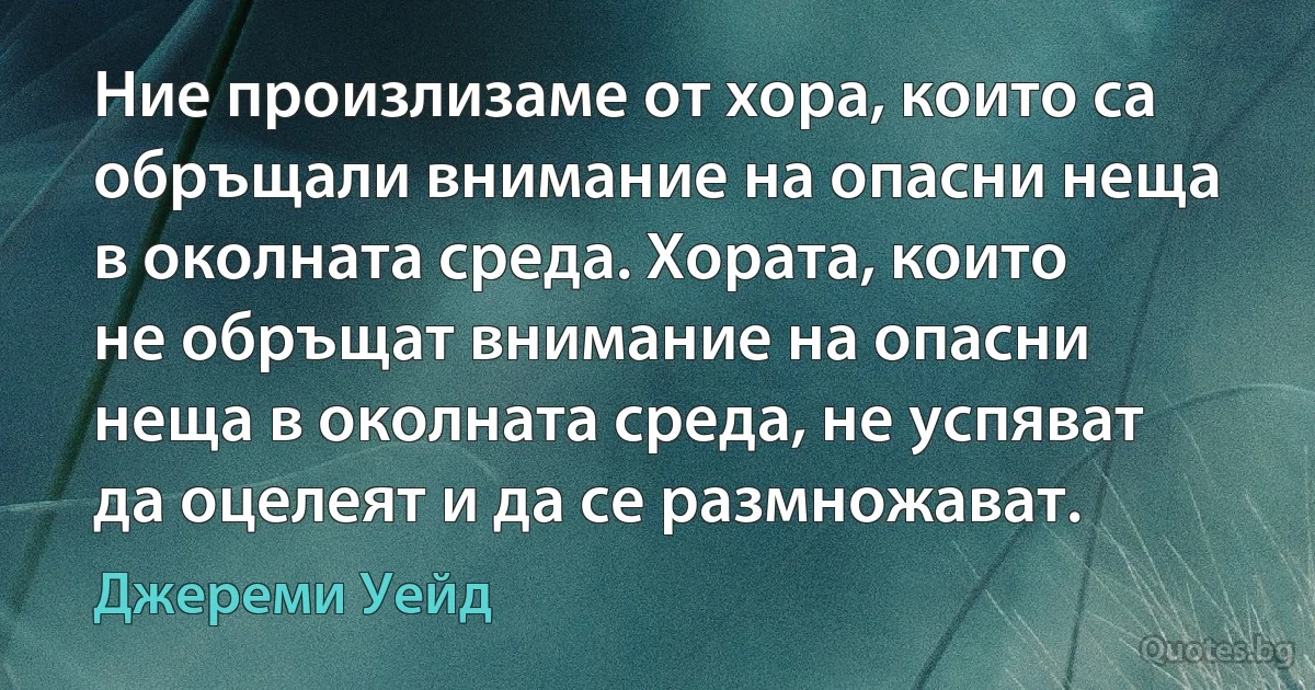 Ние произлизаме от хора, които са обръщали внимание на опасни неща в околната среда. Хората, които не обръщат внимание на опасни неща в околната среда, не успяват да оцелеят и да се размножават. (Джереми Уейд)