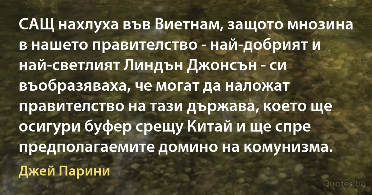 САЩ нахлуха във Виетнам, защото мнозина в нашето правителство - най-добрият и най-светлият Линдън Джонсън - си въобразяваха, че могат да наложат правителство на тази държава, което ще осигури буфер срещу Китай и ще спре предполагаемите домино на комунизма. (Джей Парини)