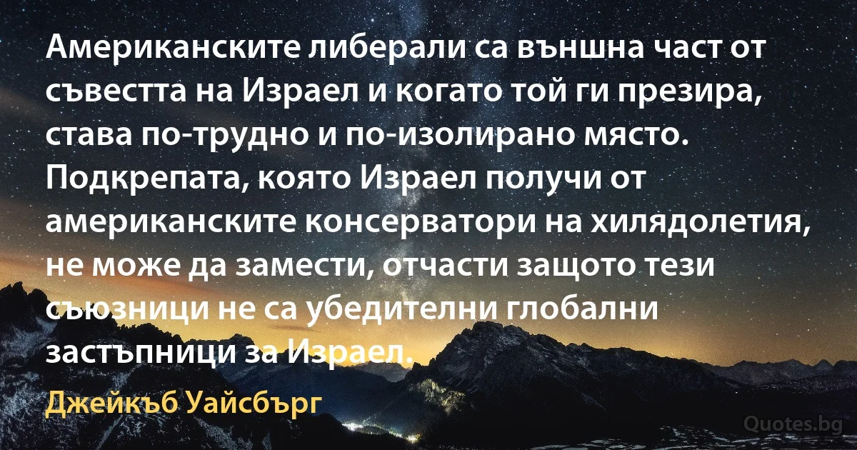 Американските либерали са външна част от съвестта на Израел и когато той ги презира, става по-трудно и по-изолирано място. Подкрепата, която Израел получи от американските консерватори на хилядолетия, не може да замести, отчасти защото тези съюзници не са убедителни глобални застъпници за Израел. (Джейкъб Уайсбърг)